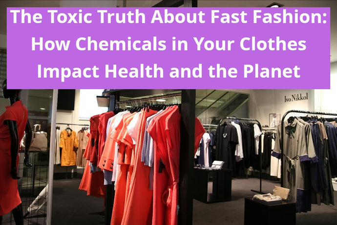 The Toxic Truth About Fast Fashion: How Chemicals in Your Clothes Impact Health and the Planet